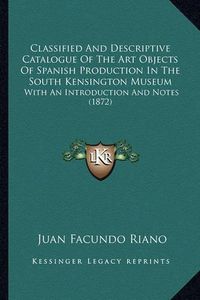 Cover image for Classified and Descriptive Catalogue of the Art Objects of Spanish Production in the South Kensington Museum: With an Introduction and Notes (1872)