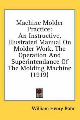 Machine Molder Practice: An Instructive, Illustrated Manual on Molder Work, the Operation and Superintendance of the Molding Machine (1919)