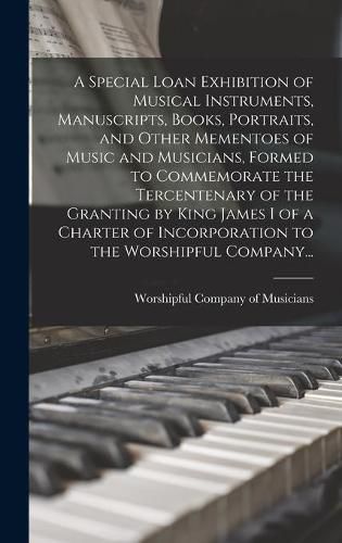 Cover image for A Special Loan Exhibition of Musical Instruments, Manuscripts, Books, Portraits, and Other Mementoes of Music and Musicians, Formed to Commemorate the Tercentenary of the Granting by King James I of a Charter of Incorporation to the Worshipful Company...