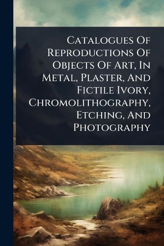 Cover image for Catalogues Of Reproductions Of Objects Of Art, In Metal, Plaster, And Fictile Ivory, Chromolithography, Etching, And Photography