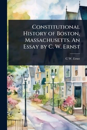 Cover image for Constitutional History of Boston, Massachusetts. An Essay by C. W. Ernst