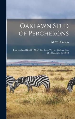 Cover image for Oaklawn Stud of Percherons: Imported and Bred by M.W. Dunham, Wayne, DuPage Co., Ill.: Catalogue for 1888