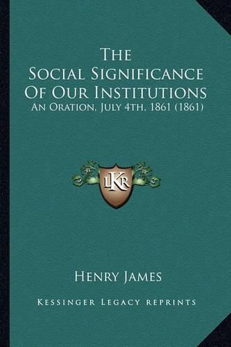 Cover image for The Social Significance of Our Institutions the Social Significance of Our Institutions: An Oration, July 4th, 1861 (1861) an Oration, July 4th, 1861 (1861)