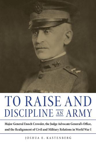 Cover image for To Raise and Discipline an Army: Major General Enoch Crowder, the Judge Advocate General's Office, and the Realignment of Civil and Military Relations in World War I