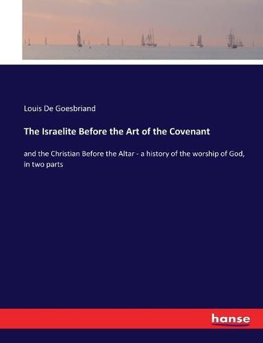 The Israelite Before the Art of the Covenant: and the Christian Before the Altar - a history of the worship of God, in two parts