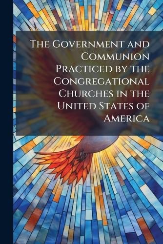 Cover image for The Government and Communion Practiced by the Congregational Churches in the United States of America: Which Were Represented by Elders and Messengers in a National Council at Boston, 1865