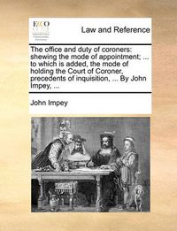 Cover image for The Office and Duty of Coroners: Shewing the Mode of Appointment; ... to Which Is Added, the Mode of Holding the Court of Coroner, Precedents of Inquisition, ... by John Impey, ...