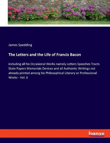 The Letters and the Life of Francis Bacon: including all his Occasional Works namely Letters Speeches Tracts State Papers Memorials Devices and all Authentic Writings not already printed among his Philosophical Literary or Professional Works - Vol. 6