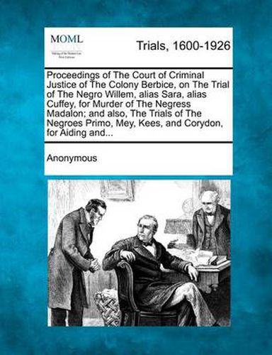 Cover image for Proceedings of the Court of Criminal Justice of the Colony Berbice, on the Trial of the Negro Willem, Alias Sara, Alias Cuffey, for Murder of the Negress Madalon; And Also, the Trials of the Negroes Primo, Mey, Kees, and Corydon, for Aiding And...