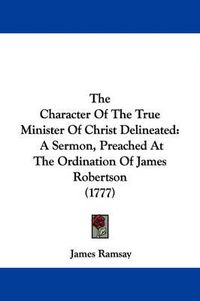 Cover image for The Character of the True Minister of Christ Delineated: A Sermon, Preached at the Ordination of James Robertson (1777)