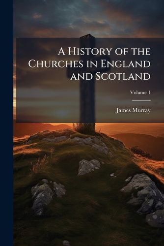 Cover image for A History of the Churches in England and Scotland: From the Reformation to This Present Time, Volume 1