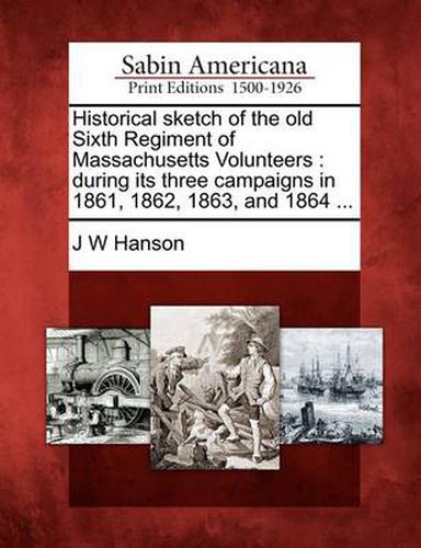 Historical Sketch of the Old Sixth Regiment of Massachusetts Volunteers: During Its Three Campaigns in 1861, 1862, 1863, and 1864 ...