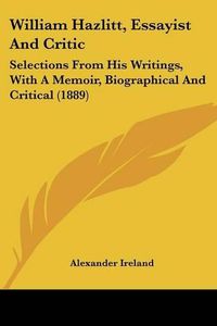 Cover image for William Hazlitt, Essayist and Critic: Selections from His Writings, with a Memoir, Biographical and Critical (1889)