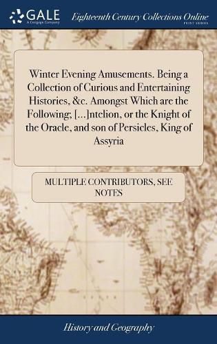 Cover image for Winter Evening Amusements. Being a Collection of Curious and Entertaining Histories, &c. Amongst Which are the Following; [...]ntelion, or the Knight of the Oracle, and son of Persicles, King of Assyria