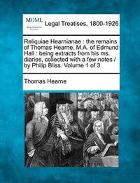 Cover image for Reliquiae Hearnianae: The Remains of Thomas Hearne, M.A. of Edmund Hall: Being Extracts from His Ms. Diaries, Collected with a Few Notes / By Philip Bliss. Volume 1 of 3