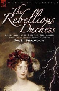 Cover image for The Rebellious Duchess: the Adventures of the Duchess of Berri and Her Attempt to Overthrow French Monarchy