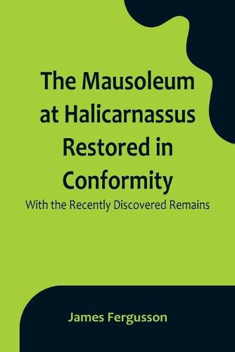 The Mausoleum at Halicarnassus Restored in Conformity With the Recently Discovered Remains