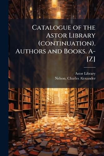 Cover image for Catalogue of the Astor Library (Continuation). Authors and Books. A-[Z]