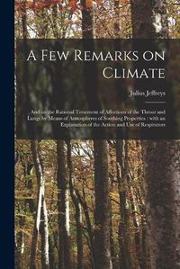 Cover image for A Few Remarks on Climate: and on the Rational Treatment of Affections of the Throat and Lungs by Means of Atmospheres of Soothing Properties: With an Explanation of the Action and Use of Respirators