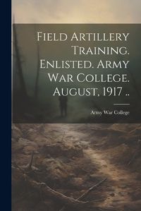 Cover image for Field Artillery Training. Enlisted. Army War College. August, 1917 ..