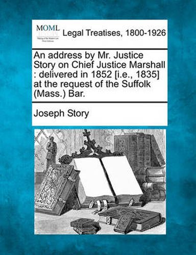 An Address by Mr. Justice Story on Chief Justice Marshall: Delivered in 1852 [i.E., 1835] at the Request of the Suffolk (Mass.) Bar.