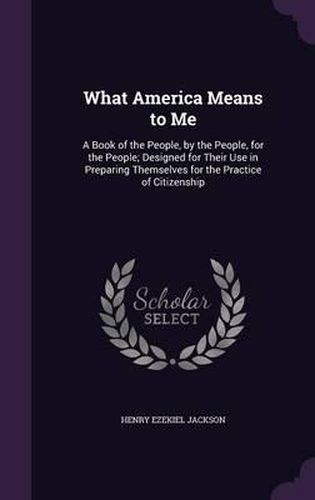 What America Means to Me: A Book of the People, by the People, for the People; Designed for Their Use in Preparing Themselves for the Practice of Citizenship