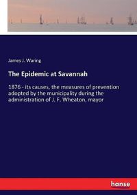 Cover image for The Epidemic at Savannah: 1876 - its causes, the measures of prevention adopted by the municipality during the administration of J. F. Wheaton, mayor