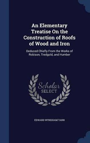 Cover image for An Elementary Treatise on the Construction of Roofs of Wood and Iron: Deduced Chiefly from the Works of Robison, Tredgold, and Humber