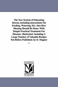 Cover image for The New System of Educating Horses, Including Instructions on Feeding, Watering, Etc. Also How Shoeing Should Be Done: With Simple Practical Treatment