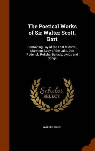 Cover image for The Poetical Works of Sir Walter Scott, Bart: Containing Lay of the Last Minstrel, Marmion, Lady of the Lake, Don Roderick, Rokeby, Ballads, Lyrics and Songs