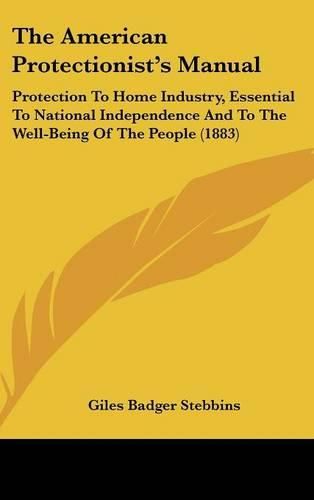 The American Protectionists Manual: Protection to Home Industry, Essential to National Independence and to the Well-Being of the People (1883)