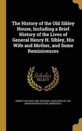 Cover image for The History of the Old Sibley House, Including a Brief History of the Lives of General Henry H. Sibley, His Wife and Mother, and Some Reminicences