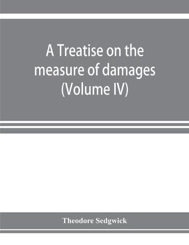 Cover image for A treatise on the measure of damages, or, An inquiry into the principles which govern the amount of pecuniary compensation awarded by courts of justice (Volume IV)