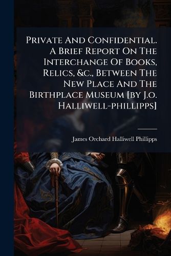 Cover image for Private and Confidential. a Brief Report on the Interchange of Books, Relics, &C., Between the New Place and the Birthplace Museum [By J.O. Halliwell-Phillipps]....