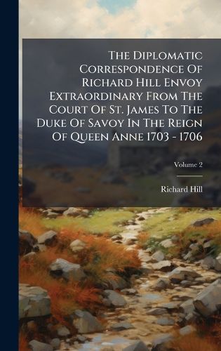 Cover image for The Diplomatic Correspondence Of Richard Hill Envoy Extraordinary From The Court Of St. James To The Duke Of Savoy In The Reign Of Queen Anne 1703 - 1706