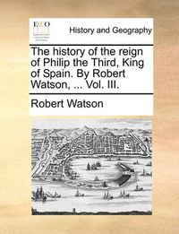 Cover image for The History of the Reign of Philip the Third, King of Spain. by Robert Watson, ... Vol. III.