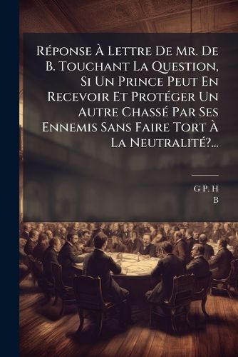 Cover image for Reponse A Lettre De Mr. De B. Touchant La Question, Si Un Prince Peut En Recevoir Et Proteger Un Autre Chasse Par Ses Ennemis Sans Faire Tort A La Neutralite?...