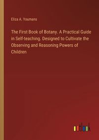 Cover image for The First Book of Botany. A Practical Guide in Self-teaching. Designed to Cultivate the Observing and Reasoning Powers of Children