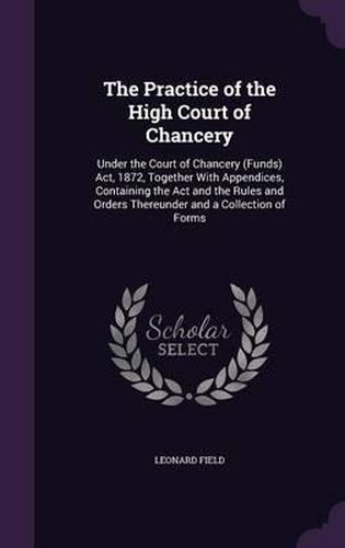 Cover image for The Practice of the High Court of Chancery: Under the Court of Chancery (Funds) ACT, 1872, Together with Appendices, Containing the ACT and the Rules and Orders Thereunder and a Collection of Forms