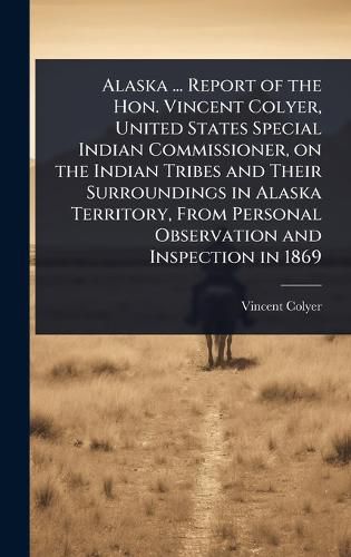 Cover image for Alaska ... Report of the Hon. Vincent Colyer, United States Special Indian Commissioner, on the Indian Tribes and Their Surroundings in Alaska Territory, From Personal Observation and Inspection in 1869