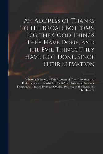 Cover image for An Address of Thanks to the Broad-Bottoms, for the Good Things They Have Done, and the Evil Things They Have Not Done, Since Their Elevation: Wherein is Stated, a Fair Account of Their Promises and Performances ... to Which is Prefix'd a Curious...