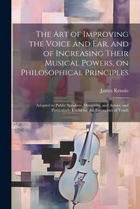 Cover image for The art of Improving the Voice and ear, and of Increasing Their Musical Powers, on Philosophical Principles; Adapted to Public Speakers, Musicians, and Actors, and Particularly Useful for the Instructors of Youth