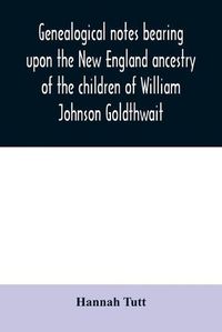 Cover image for Genealogical notes bearing upon the New England ancestry of the children of William Johnson Goldthwait: and Mary Lydia Pitman-Goldthwait of Marblehead, Massachusetts other than recorded in the Goldthwait genealogy.