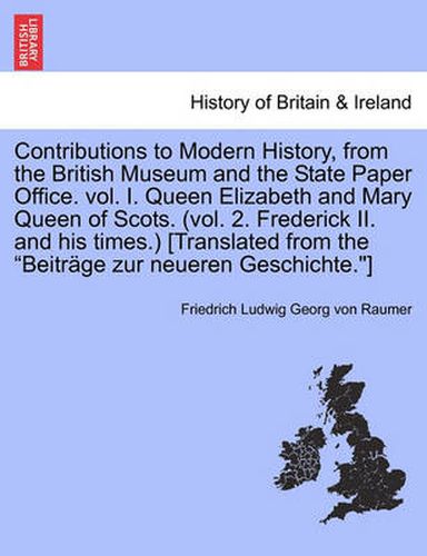 Contributions to Modern History, from the British Museum and the State Paper Office. vol. I. Queen Elizabeth and Mary Queen of Scots. (vol. 2. Frederick II. and his times.) [Translated from the Beitrage zur neueren Geschichte.]