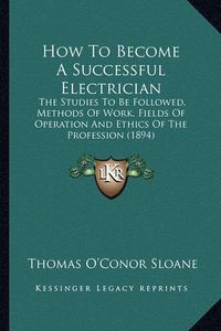 Cover image for How to Become a Successful Electrician: The Studies to Be Followed, Methods of Work, Fields of Operation and Ethics of the Profession (1894)