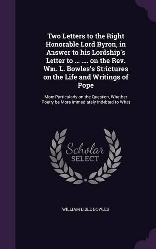 Cover image for Two Letters to the Right Honorable Lord Byron, in Answer to his Lordship's Letter to ... .... on the Rev. Wm. L. Bowles's Strictures on the Life and Writings of Pope