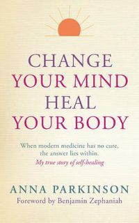 Cover image for Change Your Mind, Heal Your Body: When Modern Medicine Has No Cure The Answer Lies Within. My True Story of Self- Healing