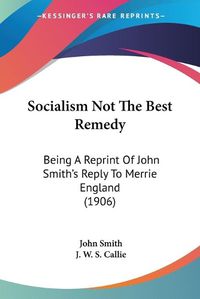 Cover image for Socialism Not the Best Remedy: Being a Reprint of John Smith's Reply to Merrie England (1906)