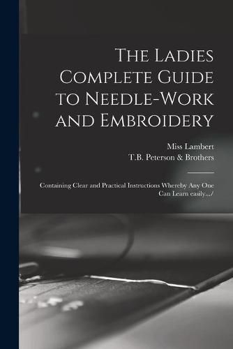 The Ladies Complete Guide to Needle-work and Embroidery: Containing Clear and Practical Instructions Whereby Any One Can Learn Easily.../