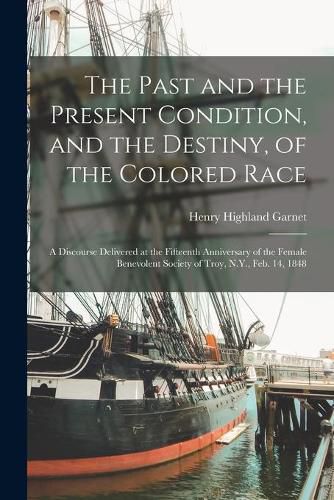 Cover image for The Past and the Present Condition, and the Destiny, of the Colored Race: a Discourse Delivered at the Fifteenth Anniversary of the Female Benevolent Society of Troy, N.Y., Feb. 14, 1848